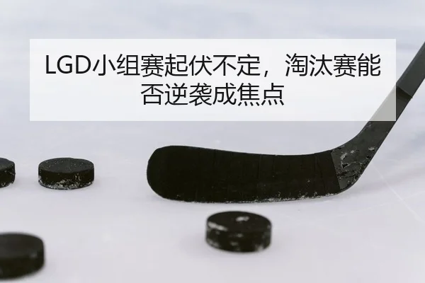 LGD小组赛起伏不定，淘汰赛能否逆袭成焦点